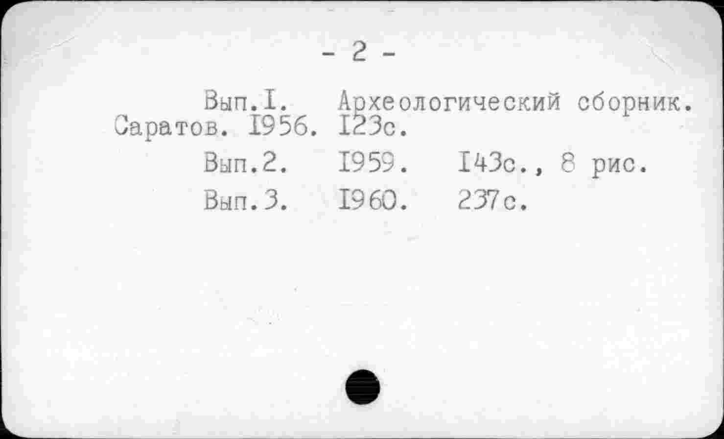 ﻿- 2 -
Вып.1. Археологический сборник. Саратов. 1956. 123с.
Вып.2.	1953.	143с., 8 рис.
Вып.З.	I960.	237с.